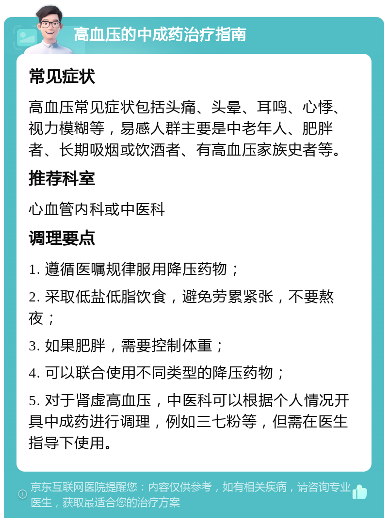 高血压的中成药治疗指南 常见症状 高血压常见症状包括头痛、头晕、耳鸣、心悸、视力模糊等，易感人群主要是中老年人、肥胖者、长期吸烟或饮酒者、有高血压家族史者等。 推荐科室 心血管内科或中医科 调理要点 1. 遵循医嘱规律服用降压药物； 2. 采取低盐低脂饮食，避免劳累紧张，不要熬夜； 3. 如果肥胖，需要控制体重； 4. 可以联合使用不同类型的降压药物； 5. 对于肾虚高血压，中医科可以根据个人情况开具中成药进行调理，例如三七粉等，但需在医生指导下使用。