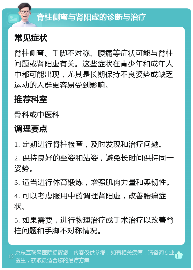 脊柱侧弯与肾阳虚的诊断与治疗 常见症状 脊柱侧弯、手脚不对称、腰痛等症状可能与脊柱问题或肾阳虚有关。这些症状在青少年和成年人中都可能出现，尤其是长期保持不良姿势或缺乏运动的人群更容易受到影响。 推荐科室 骨科或中医科 调理要点 1. 定期进行脊柱检查，及时发现和治疗问题。 2. 保持良好的坐姿和站姿，避免长时间保持同一姿势。 3. 适当进行体育锻炼，增强肌肉力量和柔韧性。 4. 可以考虑服用中药调理肾阳虚，改善腰痛症状。 5. 如果需要，进行物理治疗或手术治疗以改善脊柱问题和手脚不对称情况。