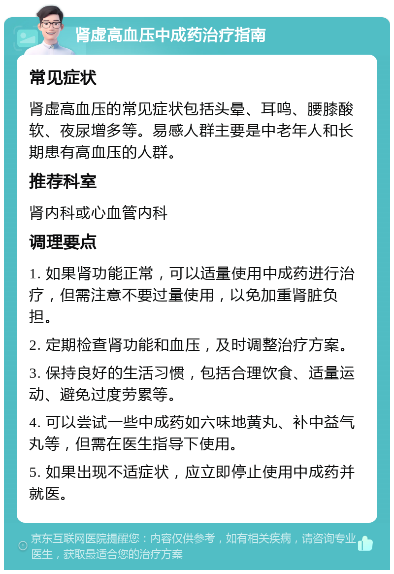 肾虚高血压中成药治疗指南 常见症状 肾虚高血压的常见症状包括头晕、耳鸣、腰膝酸软、夜尿增多等。易感人群主要是中老年人和长期患有高血压的人群。 推荐科室 肾内科或心血管内科 调理要点 1. 如果肾功能正常，可以适量使用中成药进行治疗，但需注意不要过量使用，以免加重肾脏负担。 2. 定期检查肾功能和血压，及时调整治疗方案。 3. 保持良好的生活习惯，包括合理饮食、适量运动、避免过度劳累等。 4. 可以尝试一些中成药如六味地黄丸、补中益气丸等，但需在医生指导下使用。 5. 如果出现不适症状，应立即停止使用中成药并就医。