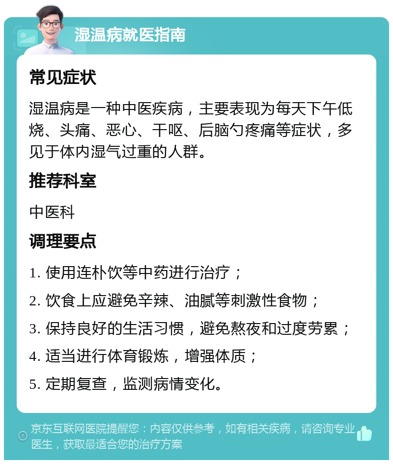 湿温病就医指南 常见症状 湿温病是一种中医疾病，主要表现为每天下午低烧、头痛、恶心、干呕、后脑勺疼痛等症状，多见于体内湿气过重的人群。 推荐科室 中医科 调理要点 1. 使用连朴饮等中药进行治疗； 2. 饮食上应避免辛辣、油腻等刺激性食物； 3. 保持良好的生活习惯，避免熬夜和过度劳累； 4. 适当进行体育锻炼，增强体质； 5. 定期复查，监测病情变化。