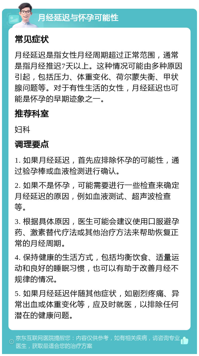 月经延迟与怀孕可能性 常见症状 月经延迟是指女性月经周期超过正常范围，通常是指月经推迟7天以上。这种情况可能由多种原因引起，包括压力、体重变化、荷尔蒙失衡、甲状腺问题等。对于有性生活的女性，月经延迟也可能是怀孕的早期迹象之一。 推荐科室 妇科 调理要点 1. 如果月经延迟，首先应排除怀孕的可能性，通过验孕棒或血液检测进行确认。 2. 如果不是怀孕，可能需要进行一些检查来确定月经延迟的原因，例如血液测试、超声波检查等。 3. 根据具体原因，医生可能会建议使用口服避孕药、激素替代疗法或其他治疗方法来帮助恢复正常的月经周期。 4. 保持健康的生活方式，包括均衡饮食、适量运动和良好的睡眠习惯，也可以有助于改善月经不规律的情况。 5. 如果月经延迟伴随其他症状，如剧烈疼痛、异常出血或体重变化等，应及时就医，以排除任何潜在的健康问题。