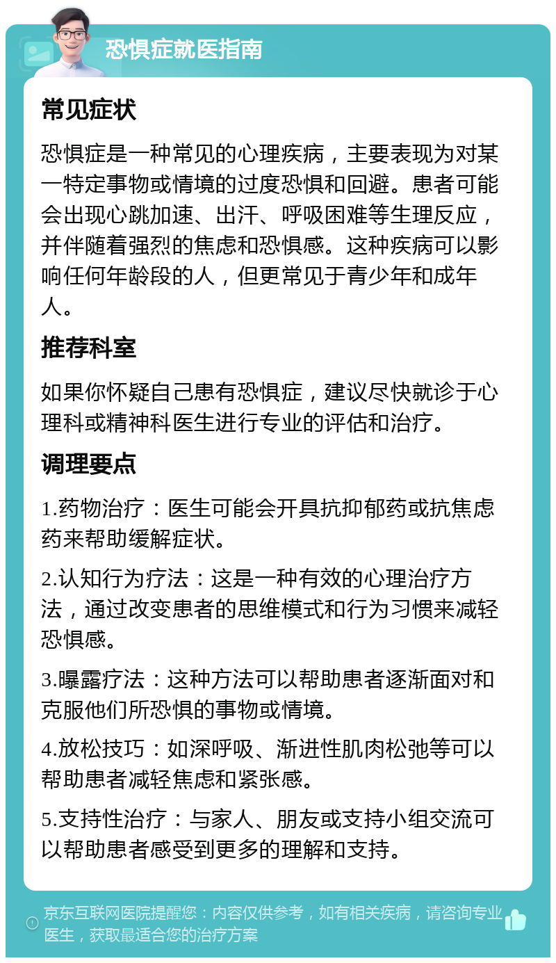 恐惧症就医指南 常见症状 恐惧症是一种常见的心理疾病，主要表现为对某一特定事物或情境的过度恐惧和回避。患者可能会出现心跳加速、出汗、呼吸困难等生理反应，并伴随着强烈的焦虑和恐惧感。这种疾病可以影响任何年龄段的人，但更常见于青少年和成年人。 推荐科室 如果你怀疑自己患有恐惧症，建议尽快就诊于心理科或精神科医生进行专业的评估和治疗。 调理要点 1.药物治疗：医生可能会开具抗抑郁药或抗焦虑药来帮助缓解症状。 2.认知行为疗法：这是一种有效的心理治疗方法，通过改变患者的思维模式和行为习惯来减轻恐惧感。 3.曝露疗法：这种方法可以帮助患者逐渐面对和克服他们所恐惧的事物或情境。 4.放松技巧：如深呼吸、渐进性肌肉松弛等可以帮助患者减轻焦虑和紧张感。 5.支持性治疗：与家人、朋友或支持小组交流可以帮助患者感受到更多的理解和支持。