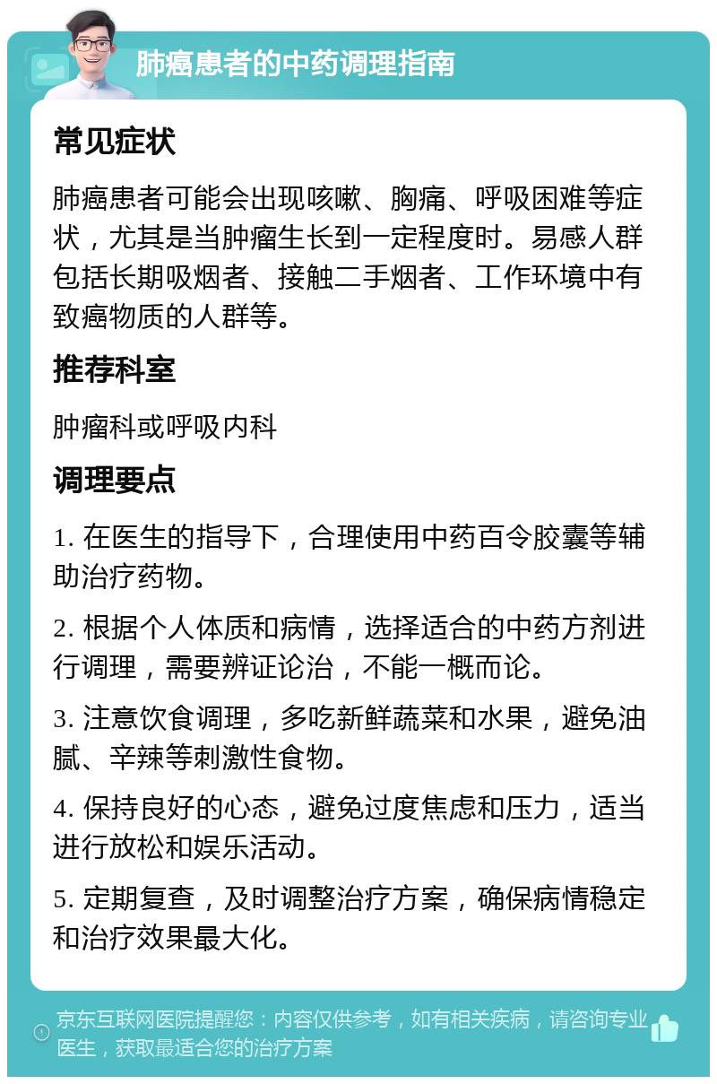 肺癌患者的中药调理指南 常见症状 肺癌患者可能会出现咳嗽、胸痛、呼吸困难等症状，尤其是当肿瘤生长到一定程度时。易感人群包括长期吸烟者、接触二手烟者、工作环境中有致癌物质的人群等。 推荐科室 肿瘤科或呼吸内科 调理要点 1. 在医生的指导下，合理使用中药百令胶囊等辅助治疗药物。 2. 根据个人体质和病情，选择适合的中药方剂进行调理，需要辨证论治，不能一概而论。 3. 注意饮食调理，多吃新鲜蔬菜和水果，避免油腻、辛辣等刺激性食物。 4. 保持良好的心态，避免过度焦虑和压力，适当进行放松和娱乐活动。 5. 定期复查，及时调整治疗方案，确保病情稳定和治疗效果最大化。