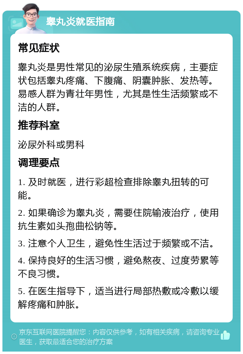 睾丸炎就医指南 常见症状 睾丸炎是男性常见的泌尿生殖系统疾病，主要症状包括睾丸疼痛、下腹痛、阴囊肿胀、发热等。易感人群为青壮年男性，尤其是性生活频繁或不洁的人群。 推荐科室 泌尿外科或男科 调理要点 1. 及时就医，进行彩超检查排除睾丸扭转的可能。 2. 如果确诊为睾丸炎，需要住院输液治疗，使用抗生素如头孢曲松钠等。 3. 注意个人卫生，避免性生活过于频繁或不洁。 4. 保持良好的生活习惯，避免熬夜、过度劳累等不良习惯。 5. 在医生指导下，适当进行局部热敷或冷敷以缓解疼痛和肿胀。