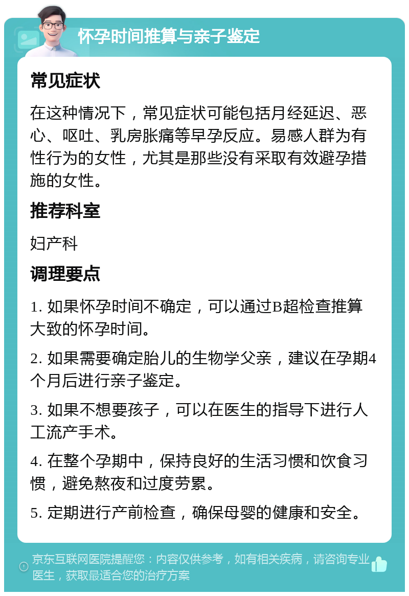 怀孕时间推算与亲子鉴定 常见症状 在这种情况下，常见症状可能包括月经延迟、恶心、呕吐、乳房胀痛等早孕反应。易感人群为有性行为的女性，尤其是那些没有采取有效避孕措施的女性。 推荐科室 妇产科 调理要点 1. 如果怀孕时间不确定，可以通过B超检查推算大致的怀孕时间。 2. 如果需要确定胎儿的生物学父亲，建议在孕期4个月后进行亲子鉴定。 3. 如果不想要孩子，可以在医生的指导下进行人工流产手术。 4. 在整个孕期中，保持良好的生活习惯和饮食习惯，避免熬夜和过度劳累。 5. 定期进行产前检查，确保母婴的健康和安全。