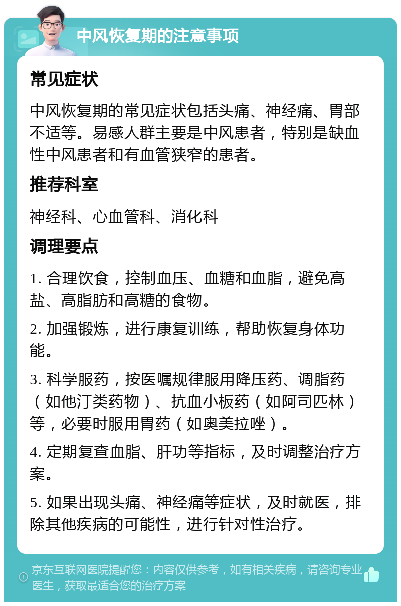 中风恢复期的注意事项 常见症状 中风恢复期的常见症状包括头痛、神经痛、胃部不适等。易感人群主要是中风患者，特别是缺血性中风患者和有血管狭窄的患者。 推荐科室 神经科、心血管科、消化科 调理要点 1. 合理饮食，控制血压、血糖和血脂，避免高盐、高脂肪和高糖的食物。 2. 加强锻炼，进行康复训练，帮助恢复身体功能。 3. 科学服药，按医嘱规律服用降压药、调脂药（如他汀类药物）、抗血小板药（如阿司匹林）等，必要时服用胃药（如奥美拉唑）。 4. 定期复查血脂、肝功等指标，及时调整治疗方案。 5. 如果出现头痛、神经痛等症状，及时就医，排除其他疾病的可能性，进行针对性治疗。