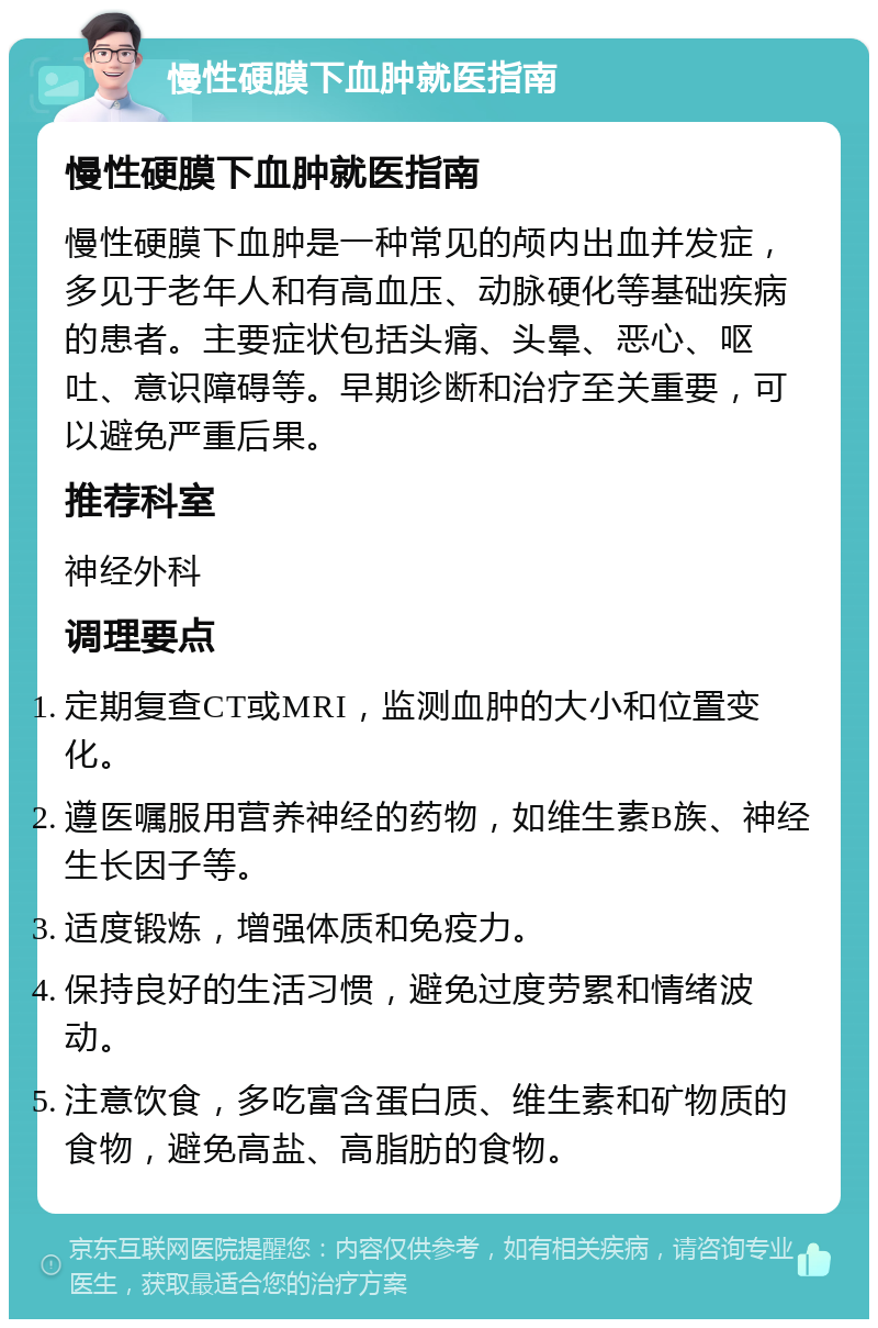 慢性硬膜下血肿就医指南 慢性硬膜下血肿就医指南 慢性硬膜下血肿是一种常见的颅内出血并发症，多见于老年人和有高血压、动脉硬化等基础疾病的患者。主要症状包括头痛、头晕、恶心、呕吐、意识障碍等。早期诊断和治疗至关重要，可以避免严重后果。 推荐科室 神经外科 调理要点 定期复查CT或MRI，监测血肿的大小和位置变化。 遵医嘱服用营养神经的药物，如维生素B族、神经生长因子等。 适度锻炼，增强体质和免疫力。 保持良好的生活习惯，避免过度劳累和情绪波动。 注意饮食，多吃富含蛋白质、维生素和矿物质的食物，避免高盐、高脂肪的食物。