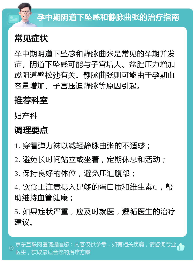 孕中期阴道下坠感和静脉曲张的治疗指南 常见症状 孕中期阴道下坠感和静脉曲张是常见的孕期并发症。阴道下坠感可能与子宫增大、盆腔压力增加或阴道壁松弛有关。静脉曲张则可能由于孕期血容量增加、子宫压迫静脉等原因引起。 推荐科室 妇产科 调理要点 1. 穿着弹力袜以减轻静脉曲张的不适感； 2. 避免长时间站立或坐着，定期休息和活动； 3. 保持良好的体位，避免压迫腹部； 4. 饮食上注意摄入足够的蛋白质和维生素C，帮助维持血管健康； 5. 如果症状严重，应及时就医，遵循医生的治疗建议。