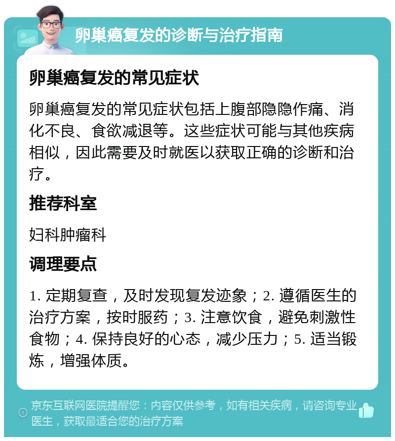 卵巢癌复发的诊断与治疗指南 卵巢癌复发的常见症状 卵巢癌复发的常见症状包括上腹部隐隐作痛、消化不良、食欲减退等。这些症状可能与其他疾病相似，因此需要及时就医以获取正确的诊断和治疗。 推荐科室 妇科肿瘤科 调理要点 1. 定期复查，及时发现复发迹象；2. 遵循医生的治疗方案，按时服药；3. 注意饮食，避免刺激性食物；4. 保持良好的心态，减少压力；5. 适当锻炼，增强体质。