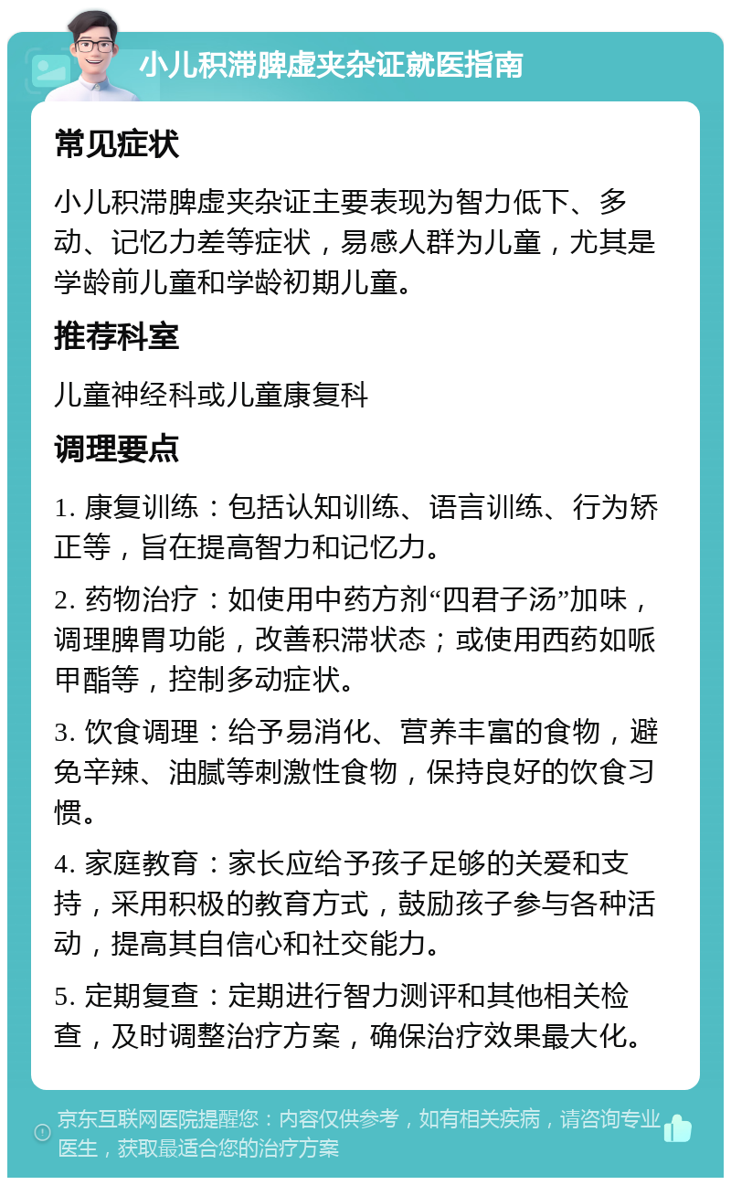 小儿积滞脾虚夹杂证就医指南 常见症状 小儿积滞脾虚夹杂证主要表现为智力低下、多动、记忆力差等症状，易感人群为儿童，尤其是学龄前儿童和学龄初期儿童。 推荐科室 儿童神经科或儿童康复科 调理要点 1. 康复训练：包括认知训练、语言训练、行为矫正等，旨在提高智力和记忆力。 2. 药物治疗：如使用中药方剂“四君子汤”加味，调理脾胃功能，改善积滞状态；或使用西药如哌甲酯等，控制多动症状。 3. 饮食调理：给予易消化、营养丰富的食物，避免辛辣、油腻等刺激性食物，保持良好的饮食习惯。 4. 家庭教育：家长应给予孩子足够的关爱和支持，采用积极的教育方式，鼓励孩子参与各种活动，提高其自信心和社交能力。 5. 定期复查：定期进行智力测评和其他相关检查，及时调整治疗方案，确保治疗效果最大化。