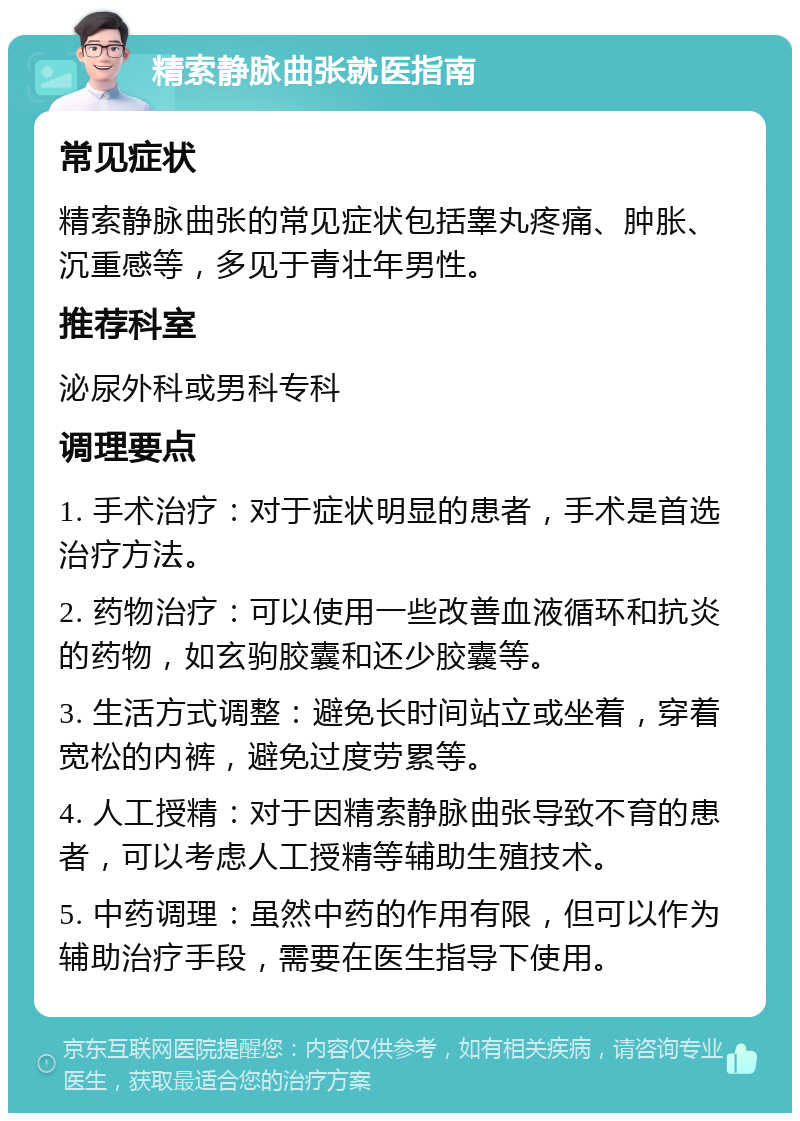 精索静脉曲张就医指南 常见症状 精索静脉曲张的常见症状包括睾丸疼痛、肿胀、沉重感等，多见于青壮年男性。 推荐科室 泌尿外科或男科专科 调理要点 1. 手术治疗：对于症状明显的患者，手术是首选治疗方法。 2. 药物治疗：可以使用一些改善血液循环和抗炎的药物，如玄驹胶囊和还少胶囊等。 3. 生活方式调整：避免长时间站立或坐着，穿着宽松的内裤，避免过度劳累等。 4. 人工授精：对于因精索静脉曲张导致不育的患者，可以考虑人工授精等辅助生殖技术。 5. 中药调理：虽然中药的作用有限，但可以作为辅助治疗手段，需要在医生指导下使用。