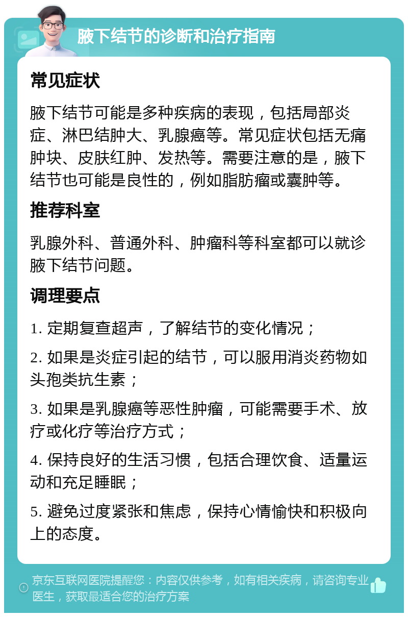 腋下结节的诊断和治疗指南 常见症状 腋下结节可能是多种疾病的表现，包括局部炎症、淋巴结肿大、乳腺癌等。常见症状包括无痛肿块、皮肤红肿、发热等。需要注意的是，腋下结节也可能是良性的，例如脂肪瘤或囊肿等。 推荐科室 乳腺外科、普通外科、肿瘤科等科室都可以就诊腋下结节问题。 调理要点 1. 定期复查超声，了解结节的变化情况； 2. 如果是炎症引起的结节，可以服用消炎药物如头孢类抗生素； 3. 如果是乳腺癌等恶性肿瘤，可能需要手术、放疗或化疗等治疗方式； 4. 保持良好的生活习惯，包括合理饮食、适量运动和充足睡眠； 5. 避免过度紧张和焦虑，保持心情愉快和积极向上的态度。