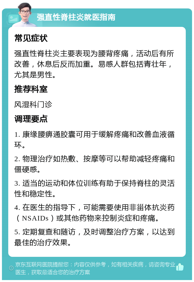 强直性脊柱炎就医指南 常见症状 强直性脊柱炎主要表现为腰背疼痛，活动后有所改善，休息后反而加重。易感人群包括青壮年，尤其是男性。 推荐科室 风湿科门诊 调理要点 1. 康缘腰痹通胶囊可用于缓解疼痛和改善血液循环。 2. 物理治疗如热敷、按摩等可以帮助减轻疼痛和僵硬感。 3. 适当的运动和体位训练有助于保持脊柱的灵活性和稳定性。 4. 在医生的指导下，可能需要使用非甾体抗炎药（NSAIDs）或其他药物来控制炎症和疼痛。 5. 定期复查和随访，及时调整治疗方案，以达到最佳的治疗效果。