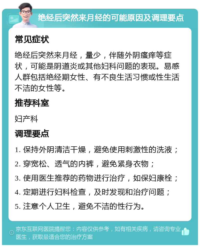 绝经后突然来月经的可能原因及调理要点 常见症状 绝经后突然来月经，量少，伴随外阴瘙痒等症状，可能是阴道炎或其他妇科问题的表现。易感人群包括绝经期女性、有不良生活习惯或性生活不洁的女性等。 推荐科室 妇产科 调理要点 1. 保持外阴清洁干燥，避免使用刺激性的洗液； 2. 穿宽松、透气的内裤，避免紧身衣物； 3. 使用医生推荐的药物进行治疗，如保妇康栓； 4. 定期进行妇科检查，及时发现和治疗问题； 5. 注意个人卫生，避免不洁的性行为。