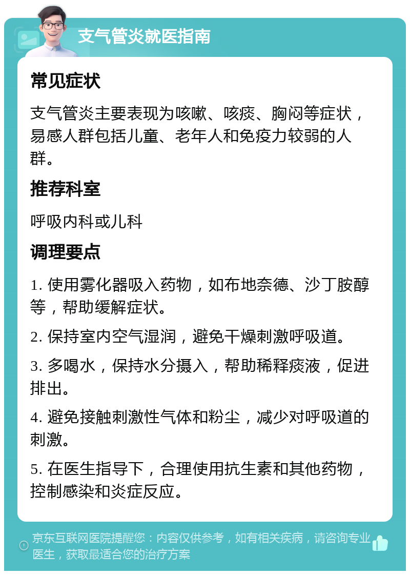 支气管炎就医指南 常见症状 支气管炎主要表现为咳嗽、咳痰、胸闷等症状，易感人群包括儿童、老年人和免疫力较弱的人群。 推荐科室 呼吸内科或儿科 调理要点 1. 使用雾化器吸入药物，如布地奈德、沙丁胺醇等，帮助缓解症状。 2. 保持室内空气湿润，避免干燥刺激呼吸道。 3. 多喝水，保持水分摄入，帮助稀释痰液，促进排出。 4. 避免接触刺激性气体和粉尘，减少对呼吸道的刺激。 5. 在医生指导下，合理使用抗生素和其他药物，控制感染和炎症反应。