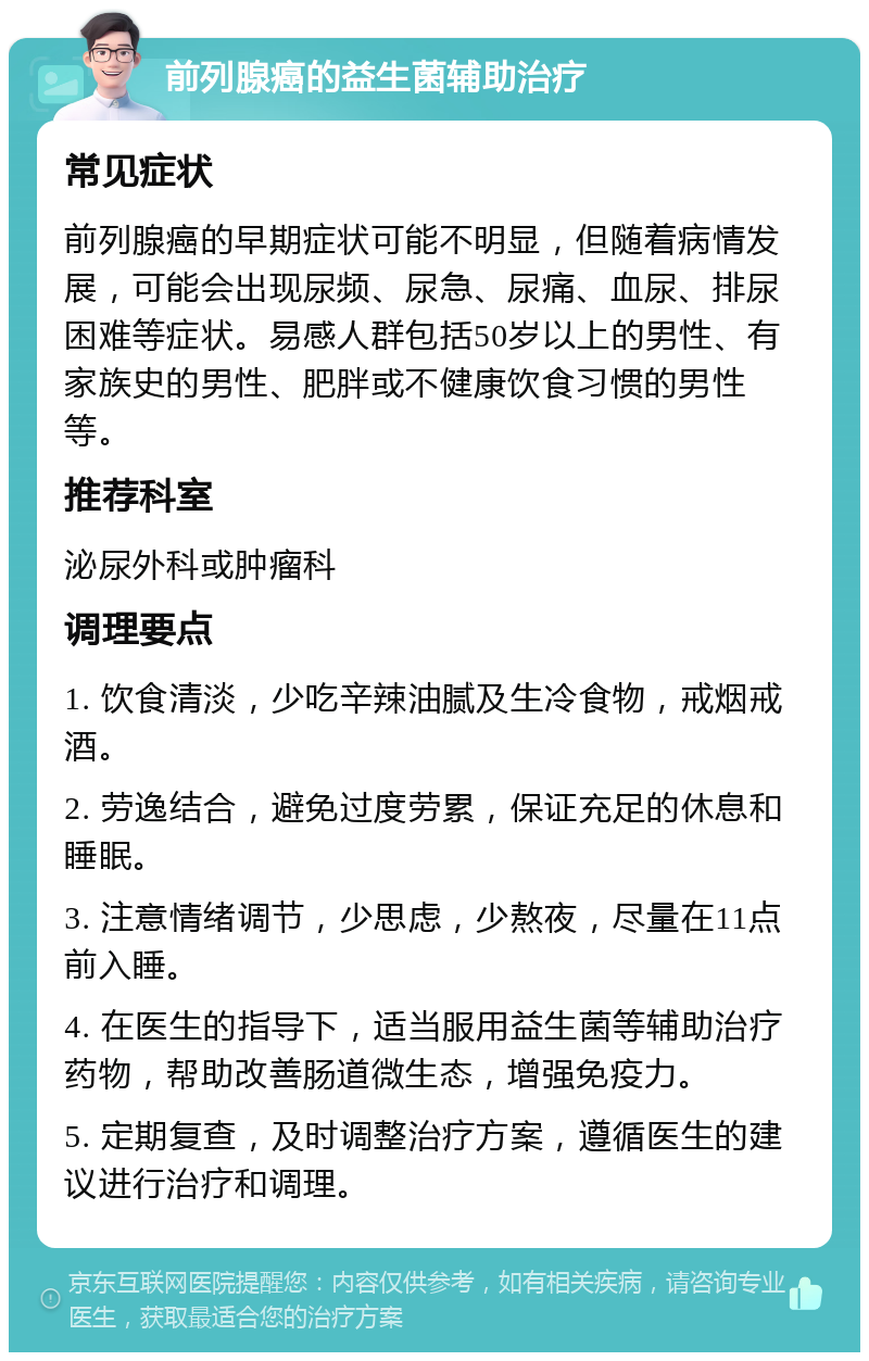 前列腺癌的益生菌辅助治疗 常见症状 前列腺癌的早期症状可能不明显，但随着病情发展，可能会出现尿频、尿急、尿痛、血尿、排尿困难等症状。易感人群包括50岁以上的男性、有家族史的男性、肥胖或不健康饮食习惯的男性等。 推荐科室 泌尿外科或肿瘤科 调理要点 1. 饮食清淡，少吃辛辣油腻及生冷食物，戒烟戒酒。 2. 劳逸结合，避免过度劳累，保证充足的休息和睡眠。 3. 注意情绪调节，少思虑，少熬夜，尽量在11点前入睡。 4. 在医生的指导下，适当服用益生菌等辅助治疗药物，帮助改善肠道微生态，增强免疫力。 5. 定期复查，及时调整治疗方案，遵循医生的建议进行治疗和调理。