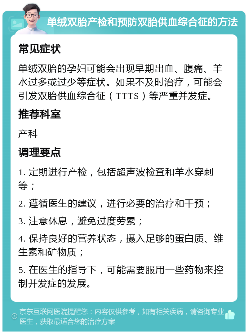 单绒双胎产检和预防双胎供血综合征的方法 常见症状 单绒双胎的孕妇可能会出现早期出血、腹痛、羊水过多或过少等症状。如果不及时治疗，可能会引发双胎供血综合征（TTTS）等严重并发症。 推荐科室 产科 调理要点 1. 定期进行产检，包括超声波检查和羊水穿刺等； 2. 遵循医生的建议，进行必要的治疗和干预； 3. 注意休息，避免过度劳累； 4. 保持良好的营养状态，摄入足够的蛋白质、维生素和矿物质； 5. 在医生的指导下，可能需要服用一些药物来控制并发症的发展。