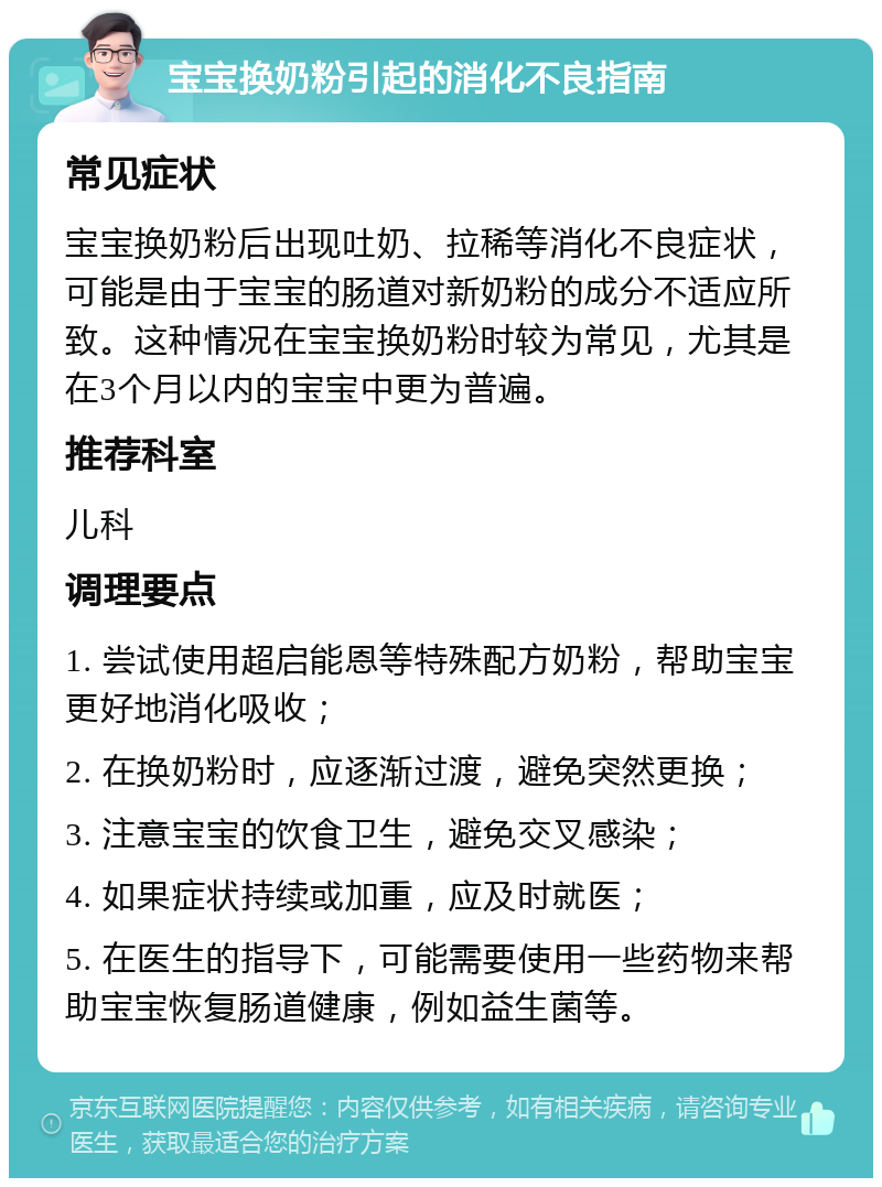 宝宝换奶粉引起的消化不良指南 常见症状 宝宝换奶粉后出现吐奶、拉稀等消化不良症状，可能是由于宝宝的肠道对新奶粉的成分不适应所致。这种情况在宝宝换奶粉时较为常见，尤其是在3个月以内的宝宝中更为普遍。 推荐科室 儿科 调理要点 1. 尝试使用超启能恩等特殊配方奶粉，帮助宝宝更好地消化吸收； 2. 在换奶粉时，应逐渐过渡，避免突然更换； 3. 注意宝宝的饮食卫生，避免交叉感染； 4. 如果症状持续或加重，应及时就医； 5. 在医生的指导下，可能需要使用一些药物来帮助宝宝恢复肠道健康，例如益生菌等。