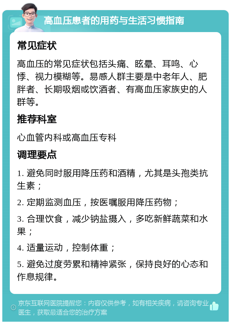 高血压患者的用药与生活习惯指南 常见症状 高血压的常见症状包括头痛、眩晕、耳鸣、心悸、视力模糊等。易感人群主要是中老年人、肥胖者、长期吸烟或饮酒者、有高血压家族史的人群等。 推荐科室 心血管内科或高血压专科 调理要点 1. 避免同时服用降压药和酒精，尤其是头孢类抗生素； 2. 定期监测血压，按医嘱服用降压药物； 3. 合理饮食，减少钠盐摄入，多吃新鲜蔬菜和水果； 4. 适量运动，控制体重； 5. 避免过度劳累和精神紧张，保持良好的心态和作息规律。