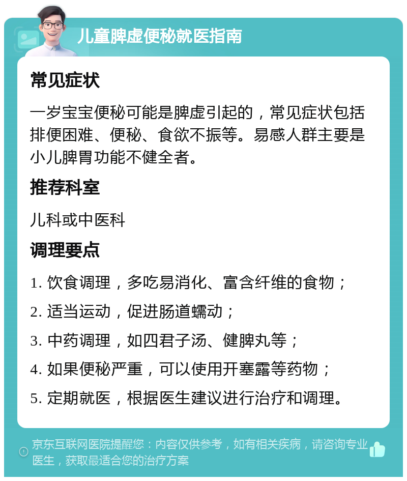 儿童脾虚便秘就医指南 常见症状 一岁宝宝便秘可能是脾虚引起的，常见症状包括排便困难、便秘、食欲不振等。易感人群主要是小儿脾胃功能不健全者。 推荐科室 儿科或中医科 调理要点 1. 饮食调理，多吃易消化、富含纤维的食物； 2. 适当运动，促进肠道蠕动； 3. 中药调理，如四君子汤、健脾丸等； 4. 如果便秘严重，可以使用开塞露等药物； 5. 定期就医，根据医生建议进行治疗和调理。