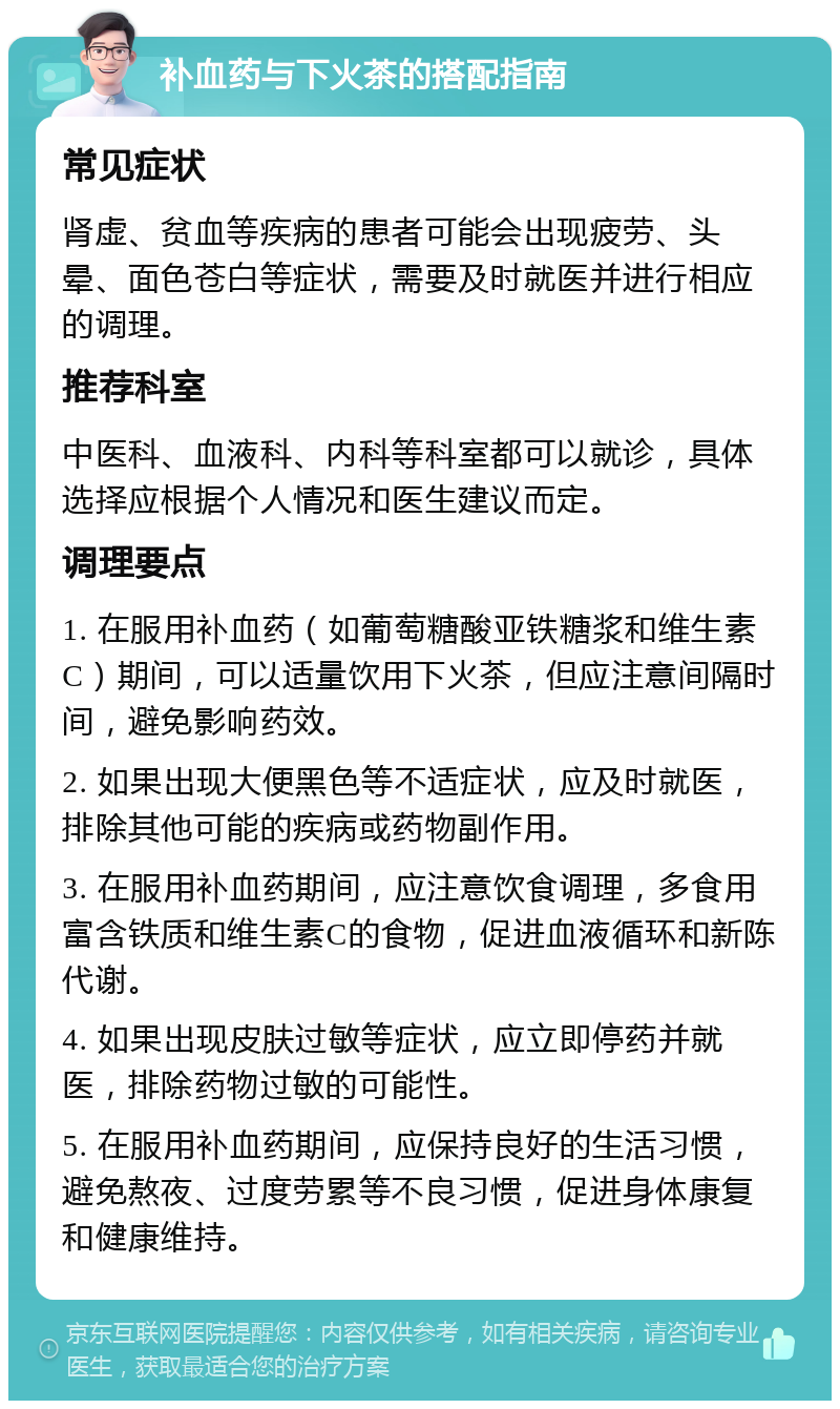 补血药与下火茶的搭配指南 常见症状 肾虚、贫血等疾病的患者可能会出现疲劳、头晕、面色苍白等症状，需要及时就医并进行相应的调理。 推荐科室 中医科、血液科、内科等科室都可以就诊，具体选择应根据个人情况和医生建议而定。 调理要点 1. 在服用补血药（如葡萄糖酸亚铁糖浆和维生素C）期间，可以适量饮用下火茶，但应注意间隔时间，避免影响药效。 2. 如果出现大便黑色等不适症状，应及时就医，排除其他可能的疾病或药物副作用。 3. 在服用补血药期间，应注意饮食调理，多食用富含铁质和维生素C的食物，促进血液循环和新陈代谢。 4. 如果出现皮肤过敏等症状，应立即停药并就医，排除药物过敏的可能性。 5. 在服用补血药期间，应保持良好的生活习惯，避免熬夜、过度劳累等不良习惯，促进身体康复和健康维持。