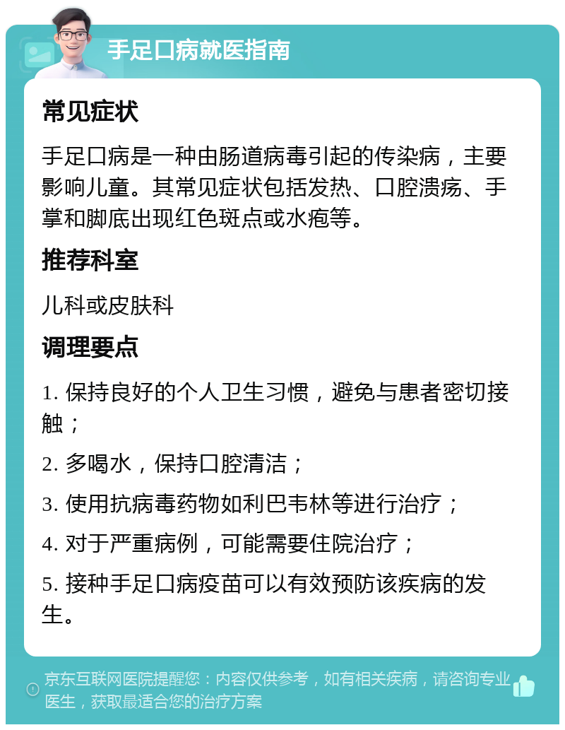 手足口病就医指南 常见症状 手足口病是一种由肠道病毒引起的传染病，主要影响儿童。其常见症状包括发热、口腔溃疡、手掌和脚底出现红色斑点或水疱等。 推荐科室 儿科或皮肤科 调理要点 1. 保持良好的个人卫生习惯，避免与患者密切接触； 2. 多喝水，保持口腔清洁； 3. 使用抗病毒药物如利巴韦林等进行治疗； 4. 对于严重病例，可能需要住院治疗； 5. 接种手足口病疫苗可以有效预防该疾病的发生。