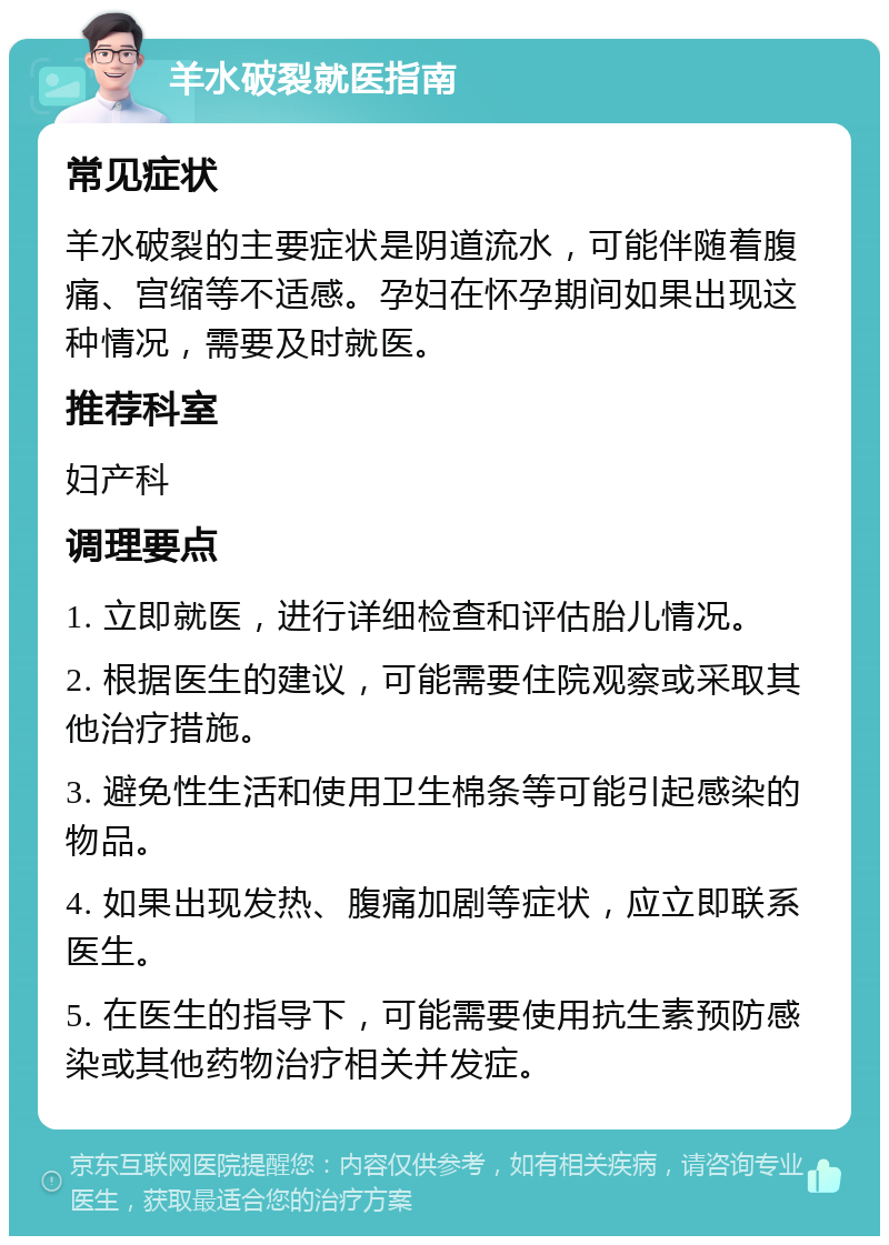 羊水破裂就医指南 常见症状 羊水破裂的主要症状是阴道流水，可能伴随着腹痛、宫缩等不适感。孕妇在怀孕期间如果出现这种情况，需要及时就医。 推荐科室 妇产科 调理要点 1. 立即就医，进行详细检查和评估胎儿情况。 2. 根据医生的建议，可能需要住院观察或采取其他治疗措施。 3. 避免性生活和使用卫生棉条等可能引起感染的物品。 4. 如果出现发热、腹痛加剧等症状，应立即联系医生。 5. 在医生的指导下，可能需要使用抗生素预防感染或其他药物治疗相关并发症。