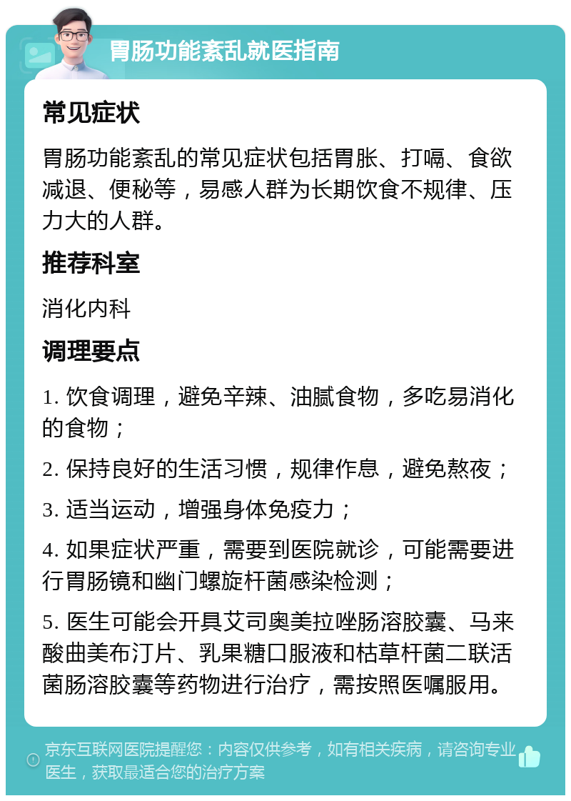 胃肠功能紊乱就医指南 常见症状 胃肠功能紊乱的常见症状包括胃胀、打嗝、食欲减退、便秘等，易感人群为长期饮食不规律、压力大的人群。 推荐科室 消化内科 调理要点 1. 饮食调理，避免辛辣、油腻食物，多吃易消化的食物； 2. 保持良好的生活习惯，规律作息，避免熬夜； 3. 适当运动，增强身体免疫力； 4. 如果症状严重，需要到医院就诊，可能需要进行胃肠镜和幽门螺旋杆菌感染检测； 5. 医生可能会开具艾司奥美拉唑肠溶胶囊、马来酸曲美布汀片、乳果糖口服液和枯草杆菌二联活菌肠溶胶囊等药物进行治疗，需按照医嘱服用。