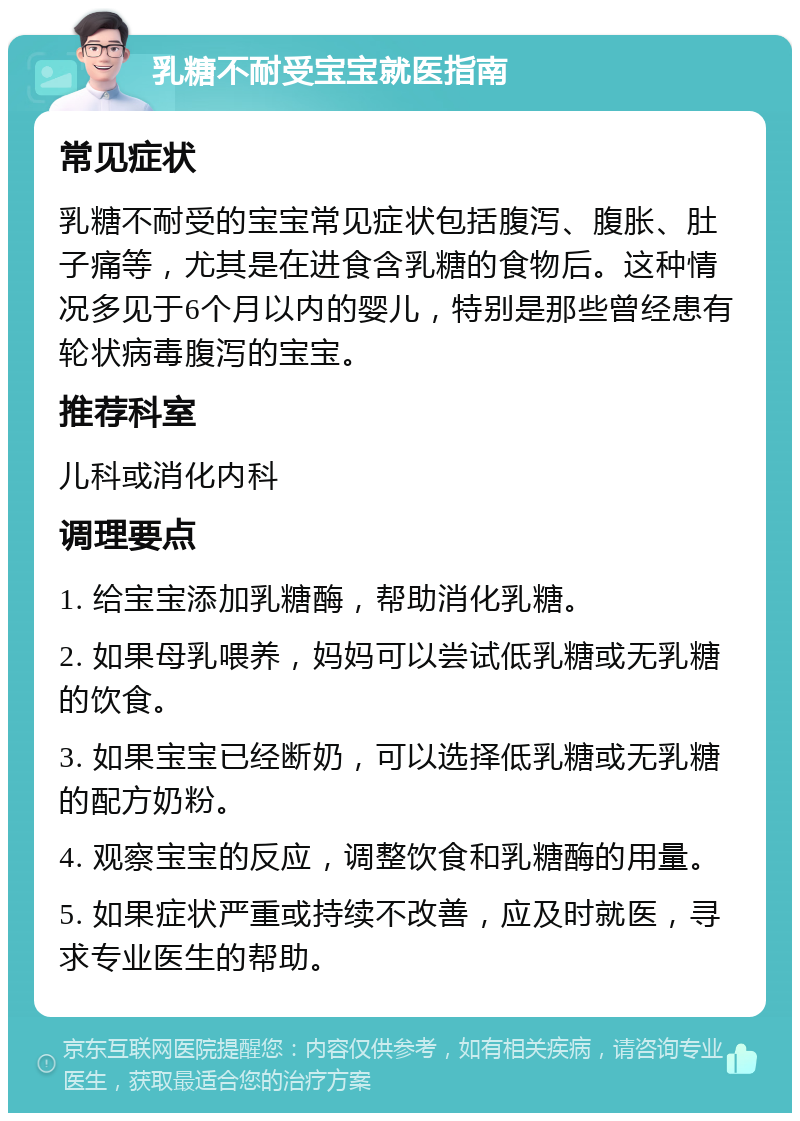 乳糖不耐受宝宝就医指南 常见症状 乳糖不耐受的宝宝常见症状包括腹泻、腹胀、肚子痛等，尤其是在进食含乳糖的食物后。这种情况多见于6个月以内的婴儿，特别是那些曾经患有轮状病毒腹泻的宝宝。 推荐科室 儿科或消化内科 调理要点 1. 给宝宝添加乳糖酶，帮助消化乳糖。 2. 如果母乳喂养，妈妈可以尝试低乳糖或无乳糖的饮食。 3. 如果宝宝已经断奶，可以选择低乳糖或无乳糖的配方奶粉。 4. 观察宝宝的反应，调整饮食和乳糖酶的用量。 5. 如果症状严重或持续不改善，应及时就医，寻求专业医生的帮助。