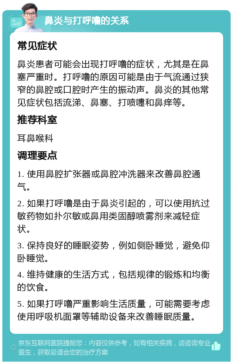 鼻炎与打呼噜的关系 常见症状 鼻炎患者可能会出现打呼噜的症状，尤其是在鼻塞严重时。打呼噜的原因可能是由于气流通过狭窄的鼻腔或口腔时产生的振动声。鼻炎的其他常见症状包括流涕、鼻塞、打喷嚏和鼻痒等。 推荐科室 耳鼻喉科 调理要点 1. 使用鼻腔扩张器或鼻腔冲洗器来改善鼻腔通气。 2. 如果打呼噜是由于鼻炎引起的，可以使用抗过敏药物如扑尔敏或鼻用类固醇喷雾剂来减轻症状。 3. 保持良好的睡眠姿势，例如侧卧睡觉，避免仰卧睡觉。 4. 维持健康的生活方式，包括规律的锻炼和均衡的饮食。 5. 如果打呼噜严重影响生活质量，可能需要考虑使用呼吸机面罩等辅助设备来改善睡眠质量。