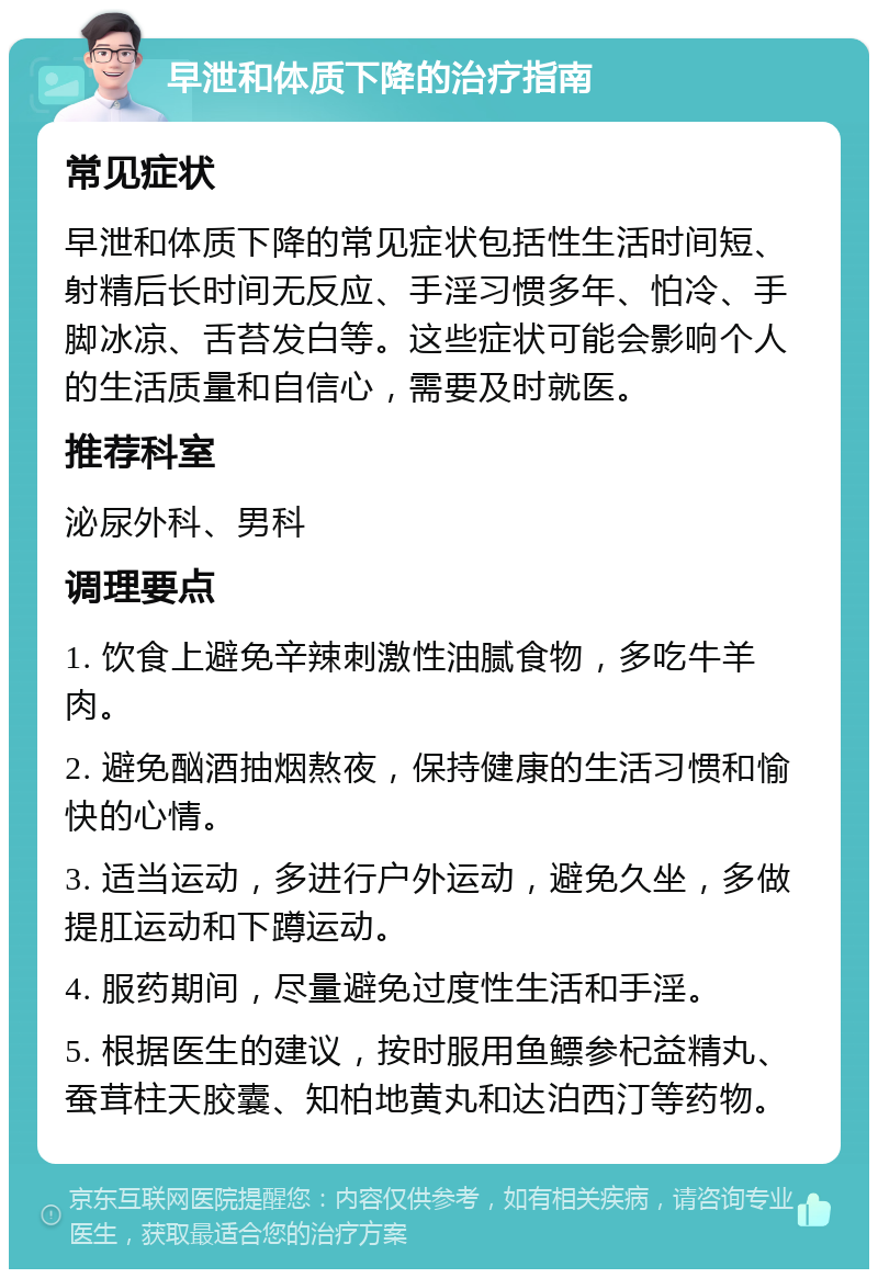 早泄和体质下降的治疗指南 常见症状 早泄和体质下降的常见症状包括性生活时间短、射精后长时间无反应、手淫习惯多年、怕冷、手脚冰凉、舌苔发白等。这些症状可能会影响个人的生活质量和自信心，需要及时就医。 推荐科室 泌尿外科、男科 调理要点 1. 饮食上避免辛辣刺激性油腻食物，多吃牛羊肉。 2. 避免酗酒抽烟熬夜，保持健康的生活习惯和愉快的心情。 3. 适当运动，多进行户外运动，避免久坐，多做提肛运动和下蹲运动。 4. 服药期间，尽量避免过度性生活和手淫。 5. 根据医生的建议，按时服用鱼鳔参杞益精丸、蚕茸柱天胶囊、知柏地黄丸和达泊西汀等药物。