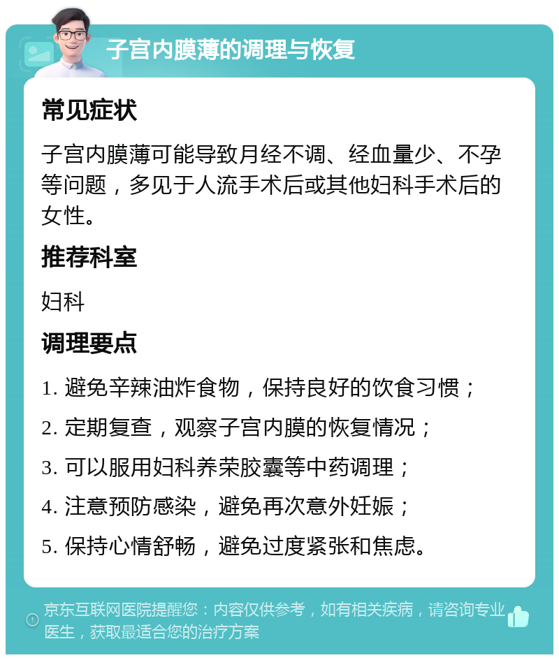 子宫内膜薄的调理与恢复 常见症状 子宫内膜薄可能导致月经不调、经血量少、不孕等问题，多见于人流手术后或其他妇科手术后的女性。 推荐科室 妇科 调理要点 1. 避免辛辣油炸食物，保持良好的饮食习惯； 2. 定期复查，观察子宫内膜的恢复情况； 3. 可以服用妇科养荣胶囊等中药调理； 4. 注意预防感染，避免再次意外妊娠； 5. 保持心情舒畅，避免过度紧张和焦虑。