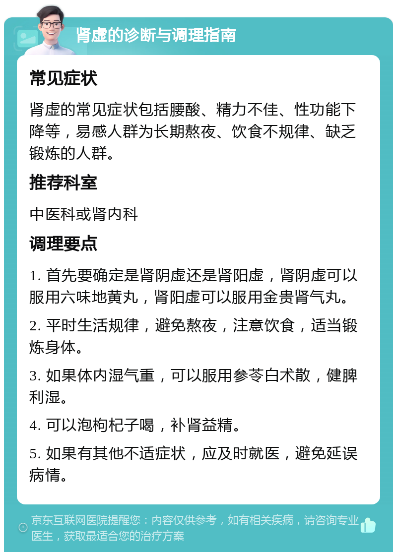 肾虚的诊断与调理指南 常见症状 肾虚的常见症状包括腰酸、精力不佳、性功能下降等，易感人群为长期熬夜、饮食不规律、缺乏锻炼的人群。 推荐科室 中医科或肾内科 调理要点 1. 首先要确定是肾阴虚还是肾阳虚，肾阴虚可以服用六味地黄丸，肾阳虚可以服用金贵肾气丸。 2. 平时生活规律，避免熬夜，注意饮食，适当锻炼身体。 3. 如果体内湿气重，可以服用参苓白术散，健脾利湿。 4. 可以泡枸杞子喝，补肾益精。 5. 如果有其他不适症状，应及时就医，避免延误病情。