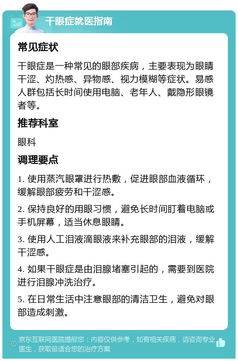 干眼症就医指南 常见症状 干眼症是一种常见的眼部疾病，主要表现为眼睛干涩、灼热感、异物感、视力模糊等症状。易感人群包括长时间使用电脑、老年人、戴隐形眼镜者等。 推荐科室 眼科 调理要点 1. 使用蒸汽眼罩进行热敷，促进眼部血液循环，缓解眼部疲劳和干涩感。 2. 保持良好的用眼习惯，避免长时间盯着电脑或手机屏幕，适当休息眼睛。 3. 使用人工泪液滴眼液来补充眼部的泪液，缓解干涩感。 4. 如果干眼症是由泪腺堵塞引起的，需要到医院进行泪腺冲洗治疗。 5. 在日常生活中注意眼部的清洁卫生，避免对眼部造成刺激。