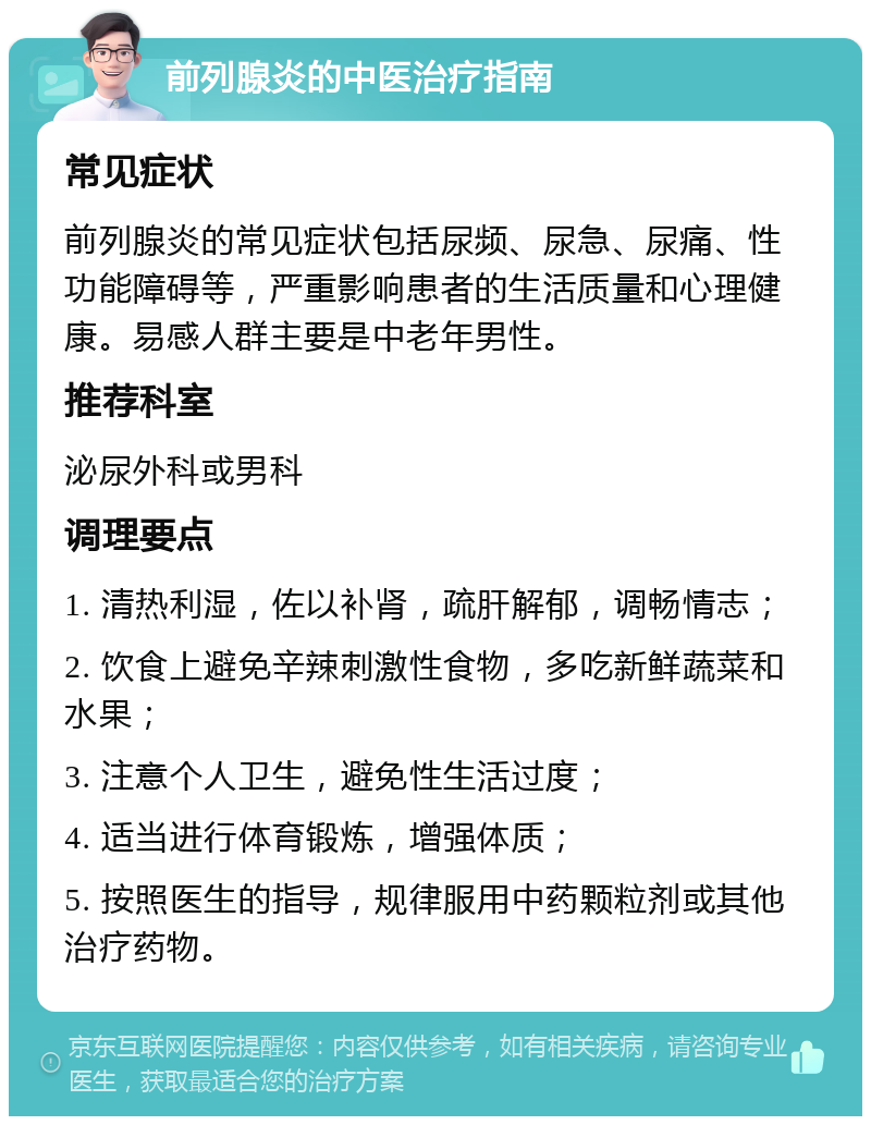 前列腺炎的中医治疗指南 常见症状 前列腺炎的常见症状包括尿频、尿急、尿痛、性功能障碍等，严重影响患者的生活质量和心理健康。易感人群主要是中老年男性。 推荐科室 泌尿外科或男科 调理要点 1. 清热利湿，佐以补肾，疏肝解郁，调畅情志； 2. 饮食上避免辛辣刺激性食物，多吃新鲜蔬菜和水果； 3. 注意个人卫生，避免性生活过度； 4. 适当进行体育锻炼，增强体质； 5. 按照医生的指导，规律服用中药颗粒剂或其他治疗药物。