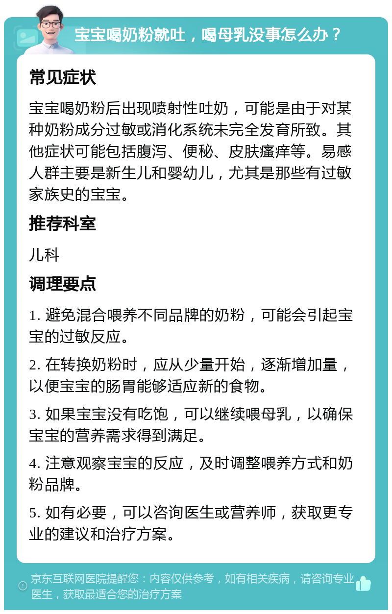 宝宝喝奶粉就吐，喝母乳没事怎么办？ 常见症状 宝宝喝奶粉后出现喷射性吐奶，可能是由于对某种奶粉成分过敏或消化系统未完全发育所致。其他症状可能包括腹泻、便秘、皮肤瘙痒等。易感人群主要是新生儿和婴幼儿，尤其是那些有过敏家族史的宝宝。 推荐科室 儿科 调理要点 1. 避免混合喂养不同品牌的奶粉，可能会引起宝宝的过敏反应。 2. 在转换奶粉时，应从少量开始，逐渐增加量，以便宝宝的肠胃能够适应新的食物。 3. 如果宝宝没有吃饱，可以继续喂母乳，以确保宝宝的营养需求得到满足。 4. 注意观察宝宝的反应，及时调整喂养方式和奶粉品牌。 5. 如有必要，可以咨询医生或营养师，获取更专业的建议和治疗方案。