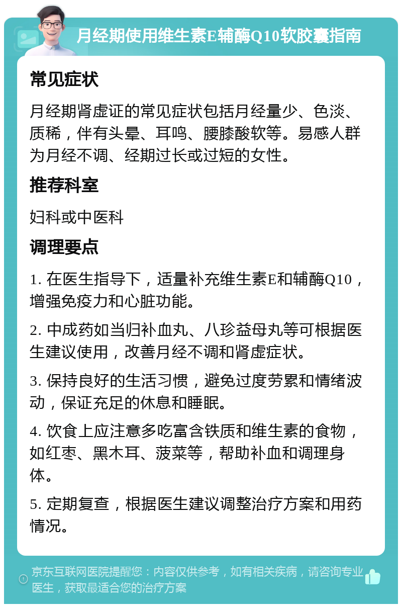 月经期使用维生素E辅酶Q10软胶囊指南 常见症状 月经期肾虚证的常见症状包括月经量少、色淡、质稀，伴有头晕、耳鸣、腰膝酸软等。易感人群为月经不调、经期过长或过短的女性。 推荐科室 妇科或中医科 调理要点 1. 在医生指导下，适量补充维生素E和辅酶Q10，增强免疫力和心脏功能。 2. 中成药如当归补血丸、八珍益母丸等可根据医生建议使用，改善月经不调和肾虚症状。 3. 保持良好的生活习惯，避免过度劳累和情绪波动，保证充足的休息和睡眠。 4. 饮食上应注意多吃富含铁质和维生素的食物，如红枣、黑木耳、菠菜等，帮助补血和调理身体。 5. 定期复查，根据医生建议调整治疗方案和用药情况。