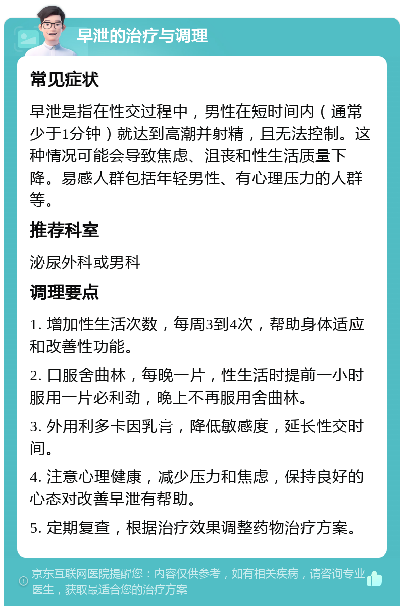 早泄的治疗与调理 常见症状 早泄是指在性交过程中，男性在短时间内（通常少于1分钟）就达到高潮并射精，且无法控制。这种情况可能会导致焦虑、沮丧和性生活质量下降。易感人群包括年轻男性、有心理压力的人群等。 推荐科室 泌尿外科或男科 调理要点 1. 增加性生活次数，每周3到4次，帮助身体适应和改善性功能。 2. 口服舍曲林，每晚一片，性生活时提前一小时服用一片必利劲，晚上不再服用舍曲林。 3. 外用利多卡因乳膏，降低敏感度，延长性交时间。 4. 注意心理健康，减少压力和焦虑，保持良好的心态对改善早泄有帮助。 5. 定期复查，根据治疗效果调整药物治疗方案。