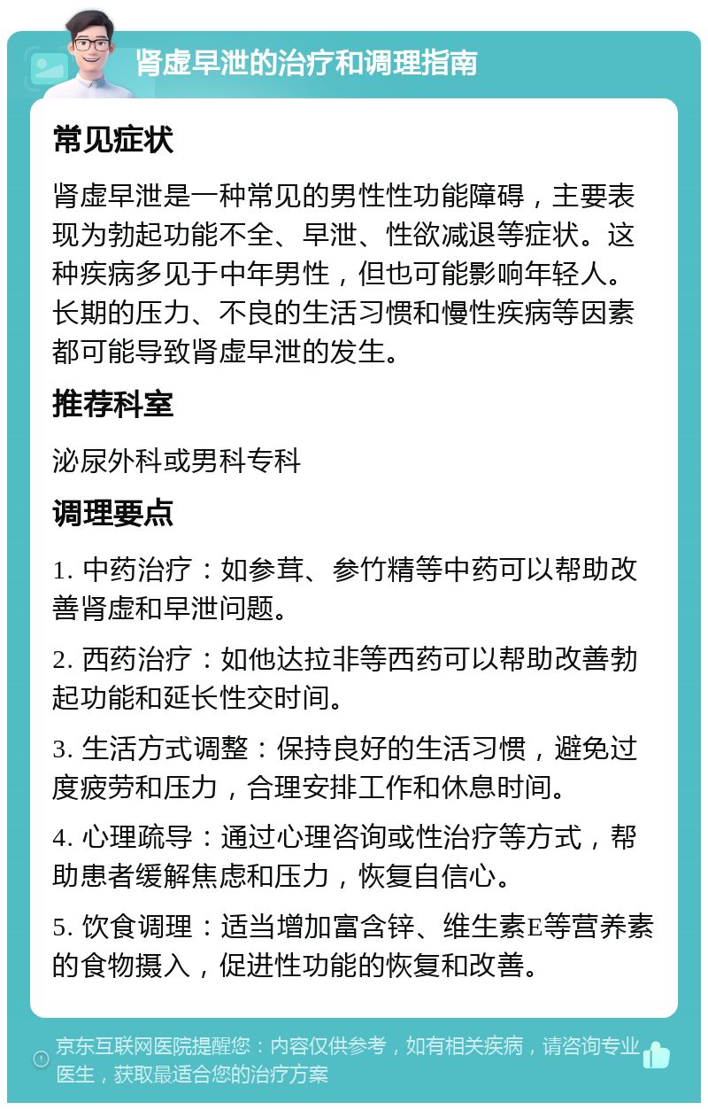 肾虚早泄的治疗和调理指南 常见症状 肾虚早泄是一种常见的男性性功能障碍，主要表现为勃起功能不全、早泄、性欲减退等症状。这种疾病多见于中年男性，但也可能影响年轻人。长期的压力、不良的生活习惯和慢性疾病等因素都可能导致肾虚早泄的发生。 推荐科室 泌尿外科或男科专科 调理要点 1. 中药治疗：如参茸、参竹精等中药可以帮助改善肾虚和早泄问题。 2. 西药治疗：如他达拉非等西药可以帮助改善勃起功能和延长性交时间。 3. 生活方式调整：保持良好的生活习惯，避免过度疲劳和压力，合理安排工作和休息时间。 4. 心理疏导：通过心理咨询或性治疗等方式，帮助患者缓解焦虑和压力，恢复自信心。 5. 饮食调理：适当增加富含锌、维生素E等营养素的食物摄入，促进性功能的恢复和改善。