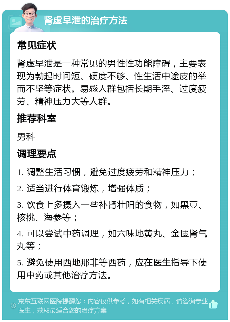 肾虚早泄的治疗方法 常见症状 肾虚早泄是一种常见的男性性功能障碍，主要表现为勃起时间短、硬度不够、性生活中途皮的举而不坚等症状。易感人群包括长期手淫、过度疲劳、精神压力大等人群。 推荐科室 男科 调理要点 1. 调整生活习惯，避免过度疲劳和精神压力； 2. 适当进行体育锻炼，增强体质； 3. 饮食上多摄入一些补肾壮阳的食物，如黑豆、核桃、海参等； 4. 可以尝试中药调理，如六味地黄丸、金匮肾气丸等； 5. 避免使用西地那非等西药，应在医生指导下使用中药或其他治疗方法。