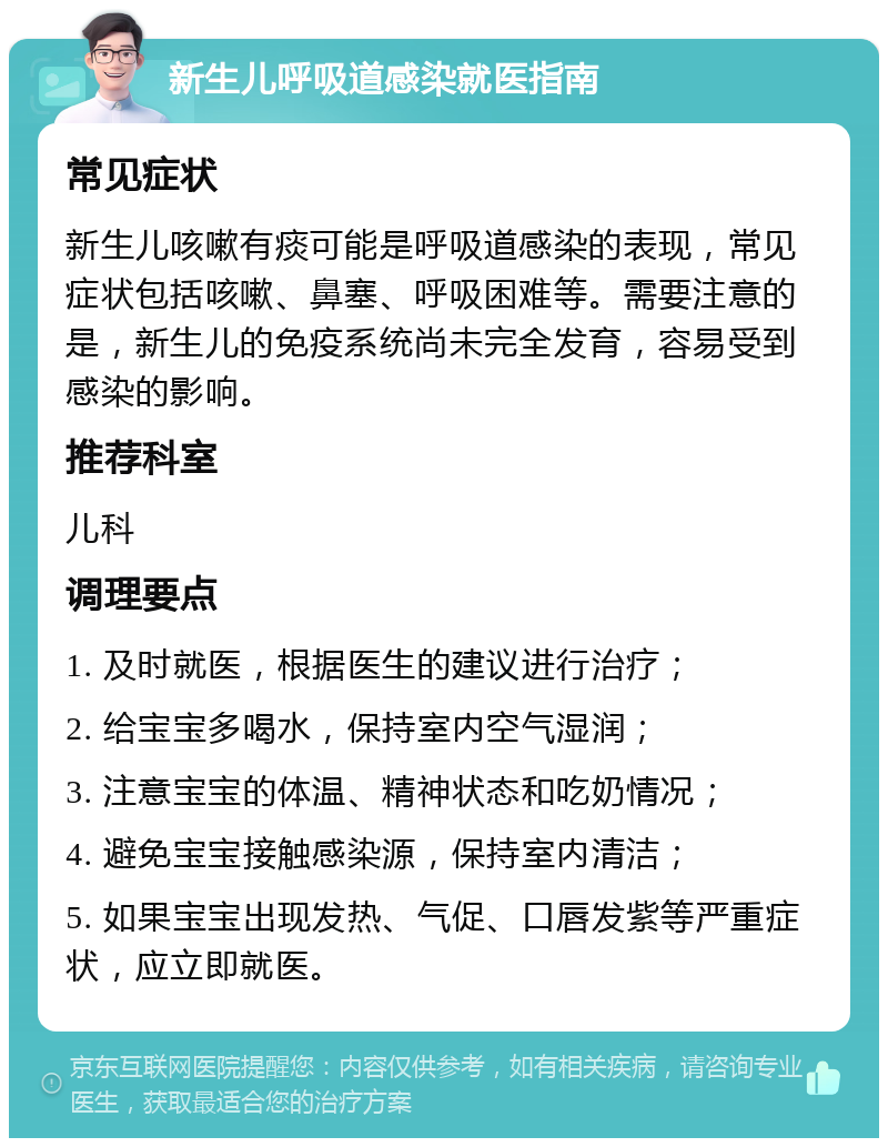 新生儿呼吸道感染就医指南 常见症状 新生儿咳嗽有痰可能是呼吸道感染的表现，常见症状包括咳嗽、鼻塞、呼吸困难等。需要注意的是，新生儿的免疫系统尚未完全发育，容易受到感染的影响。 推荐科室 儿科 调理要点 1. 及时就医，根据医生的建议进行治疗； 2. 给宝宝多喝水，保持室内空气湿润； 3. 注意宝宝的体温、精神状态和吃奶情况； 4. 避免宝宝接触感染源，保持室内清洁； 5. 如果宝宝出现发热、气促、口唇发紫等严重症状，应立即就医。