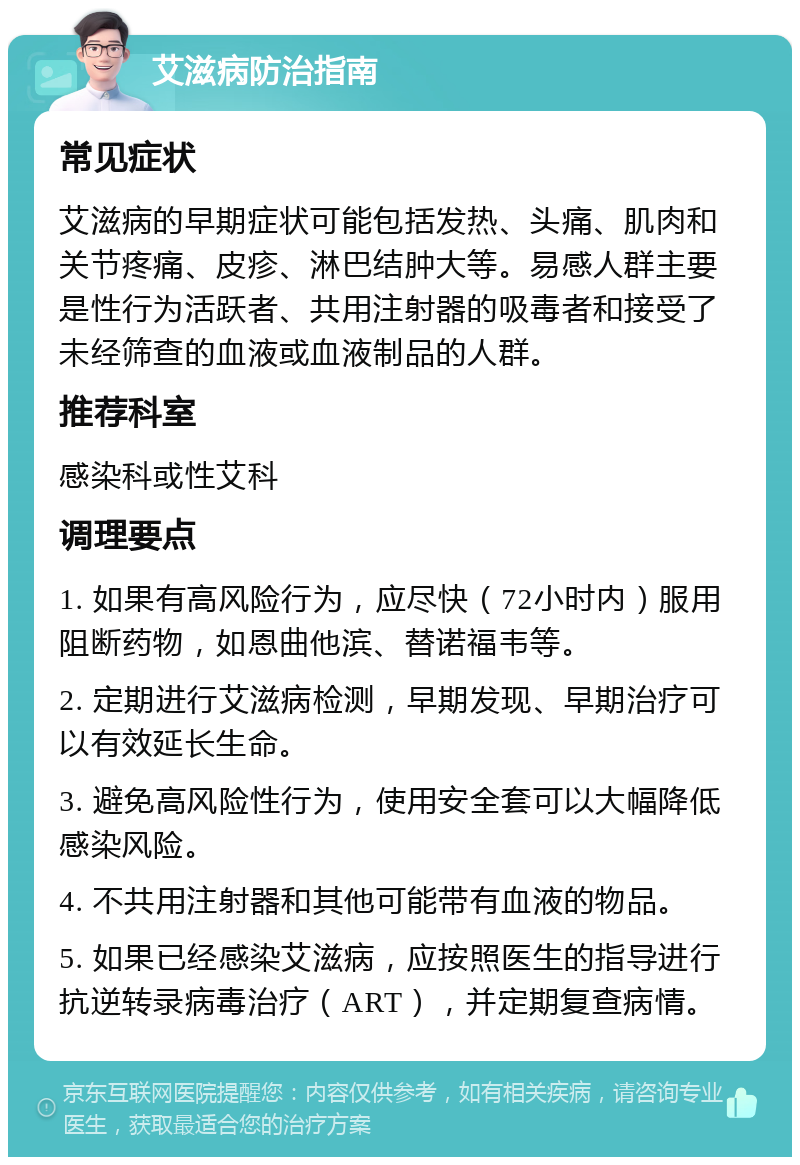 艾滋病防治指南 常见症状 艾滋病的早期症状可能包括发热、头痛、肌肉和关节疼痛、皮疹、淋巴结肿大等。易感人群主要是性行为活跃者、共用注射器的吸毒者和接受了未经筛查的血液或血液制品的人群。 推荐科室 感染科或性艾科 调理要点 1. 如果有高风险行为，应尽快（72小时内）服用阻断药物，如恩曲他滨、替诺福韦等。 2. 定期进行艾滋病检测，早期发现、早期治疗可以有效延长生命。 3. 避免高风险性行为，使用安全套可以大幅降低感染风险。 4. 不共用注射器和其他可能带有血液的物品。 5. 如果已经感染艾滋病，应按照医生的指导进行抗逆转录病毒治疗（ART），并定期复查病情。