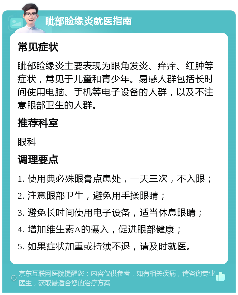 眦部睑缘炎就医指南 常见症状 眦部睑缘炎主要表现为眼角发炎、痒痒、红肿等症状，常见于儿童和青少年。易感人群包括长时间使用电脑、手机等电子设备的人群，以及不注意眼部卫生的人群。 推荐科室 眼科 调理要点 1. 使用典必殊眼膏点患处，一天三次，不入眼； 2. 注意眼部卫生，避免用手揉眼睛； 3. 避免长时间使用电子设备，适当休息眼睛； 4. 增加维生素A的摄入，促进眼部健康； 5. 如果症状加重或持续不退，请及时就医。