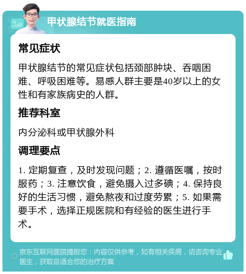 甲状腺结节就医指南 常见症状 甲状腺结节的常见症状包括颈部肿块、吞咽困难、呼吸困难等。易感人群主要是40岁以上的女性和有家族病史的人群。 推荐科室 内分泌科或甲状腺外科 调理要点 1. 定期复查，及时发现问题；2. 遵循医嘱，按时服药；3. 注意饮食，避免摄入过多碘；4. 保持良好的生活习惯，避免熬夜和过度劳累；5. 如果需要手术，选择正规医院和有经验的医生进行手术。