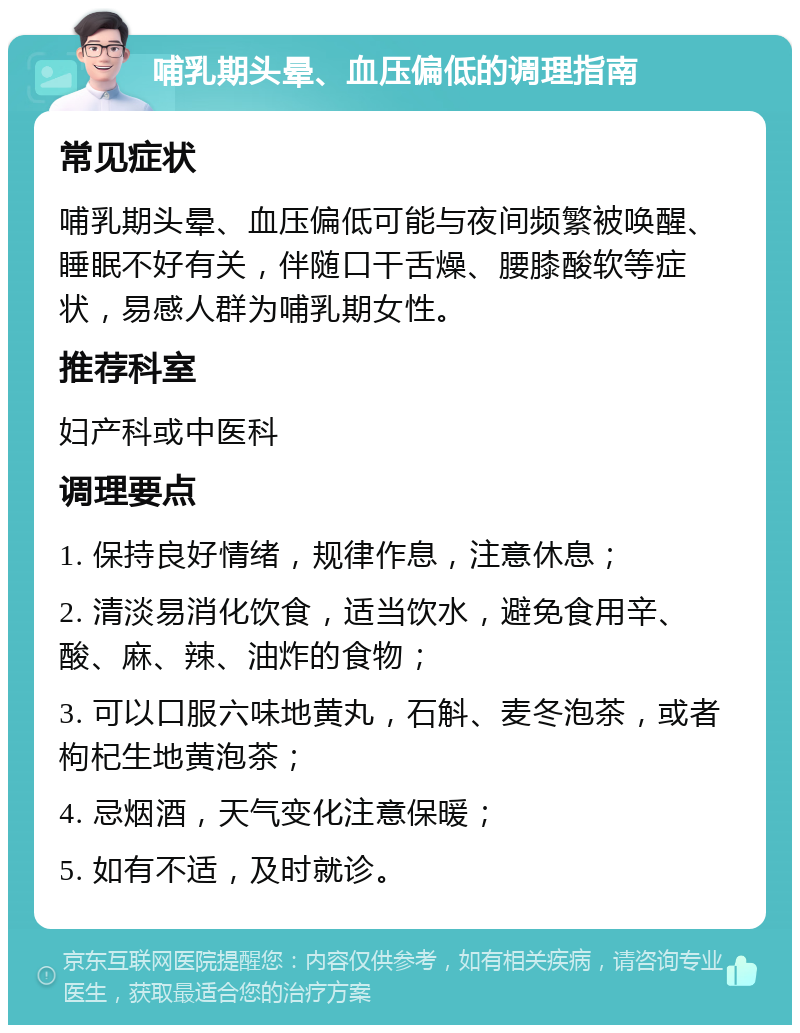 哺乳期头晕、血压偏低的调理指南 常见症状 哺乳期头晕、血压偏低可能与夜间频繁被唤醒、睡眠不好有关，伴随口干舌燥、腰膝酸软等症状，易感人群为哺乳期女性。 推荐科室 妇产科或中医科 调理要点 1. 保持良好情绪，规律作息，注意休息； 2. 清淡易消化饮食，适当饮水，避免食用辛、酸、麻、辣、油炸的食物； 3. 可以口服六味地黄丸，石斛、麦冬泡茶，或者枸杞生地黄泡茶； 4. 忌烟酒，天气变化注意保暖； 5. 如有不适，及时就诊。