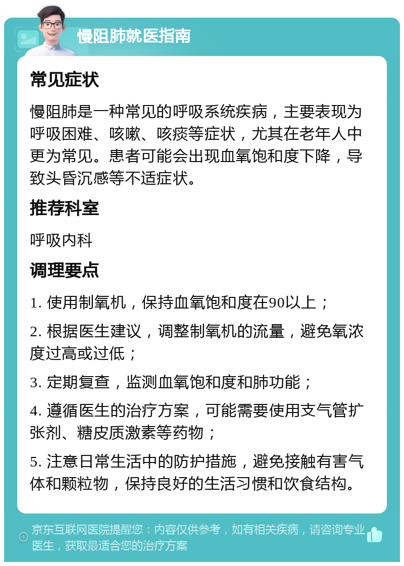 慢阻肺就医指南 常见症状 慢阻肺是一种常见的呼吸系统疾病，主要表现为呼吸困难、咳嗽、咳痰等症状，尤其在老年人中更为常见。患者可能会出现血氧饱和度下降，导致头昏沉感等不适症状。 推荐科室 呼吸内科 调理要点 1. 使用制氧机，保持血氧饱和度在90以上； 2. 根据医生建议，调整制氧机的流量，避免氧浓度过高或过低； 3. 定期复查，监测血氧饱和度和肺功能； 4. 遵循医生的治疗方案，可能需要使用支气管扩张剂、糖皮质激素等药物； 5. 注意日常生活中的防护措施，避免接触有害气体和颗粒物，保持良好的生活习惯和饮食结构。