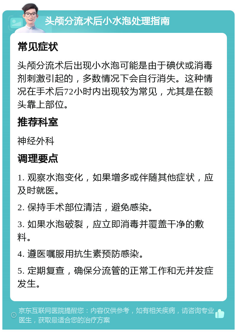 头颅分流术后小水泡处理指南 常见症状 头颅分流术后出现小水泡可能是由于碘伏或消毒剂刺激引起的，多数情况下会自行消失。这种情况在手术后72小时内出现较为常见，尤其是在额头靠上部位。 推荐科室 神经外科 调理要点 1. 观察水泡变化，如果增多或伴随其他症状，应及时就医。 2. 保持手术部位清洁，避免感染。 3. 如果水泡破裂，应立即消毒并覆盖干净的敷料。 4. 遵医嘱服用抗生素预防感染。 5. 定期复查，确保分流管的正常工作和无并发症发生。