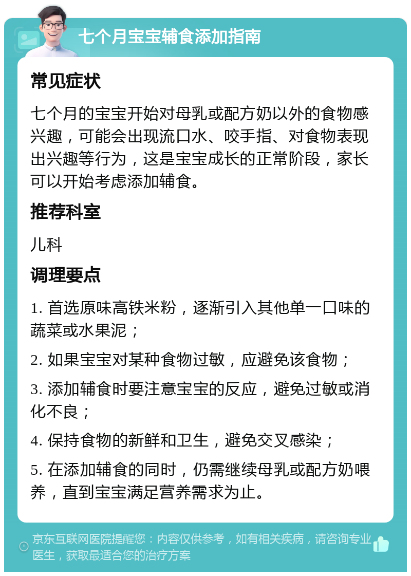 七个月宝宝辅食添加指南 常见症状 七个月的宝宝开始对母乳或配方奶以外的食物感兴趣，可能会出现流口水、咬手指、对食物表现出兴趣等行为，这是宝宝成长的正常阶段，家长可以开始考虑添加辅食。 推荐科室 儿科 调理要点 1. 首选原味高铁米粉，逐渐引入其他单一口味的蔬菜或水果泥； 2. 如果宝宝对某种食物过敏，应避免该食物； 3. 添加辅食时要注意宝宝的反应，避免过敏或消化不良； 4. 保持食物的新鲜和卫生，避免交叉感染； 5. 在添加辅食的同时，仍需继续母乳或配方奶喂养，直到宝宝满足营养需求为止。