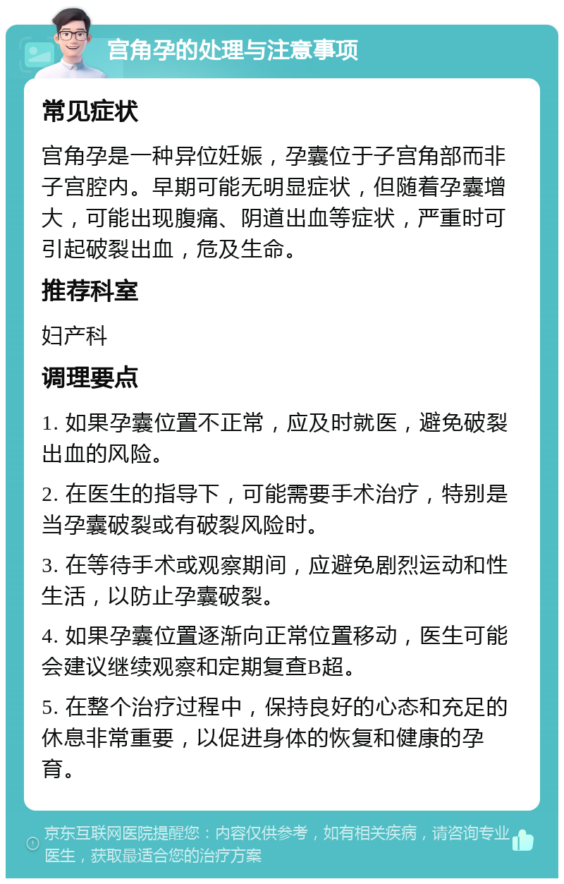 宫角孕的处理与注意事项 常见症状 宫角孕是一种异位妊娠，孕囊位于子宫角部而非子宫腔内。早期可能无明显症状，但随着孕囊增大，可能出现腹痛、阴道出血等症状，严重时可引起破裂出血，危及生命。 推荐科室 妇产科 调理要点 1. 如果孕囊位置不正常，应及时就医，避免破裂出血的风险。 2. 在医生的指导下，可能需要手术治疗，特别是当孕囊破裂或有破裂风险时。 3. 在等待手术或观察期间，应避免剧烈运动和性生活，以防止孕囊破裂。 4. 如果孕囊位置逐渐向正常位置移动，医生可能会建议继续观察和定期复查B超。 5. 在整个治疗过程中，保持良好的心态和充足的休息非常重要，以促进身体的恢复和健康的孕育。