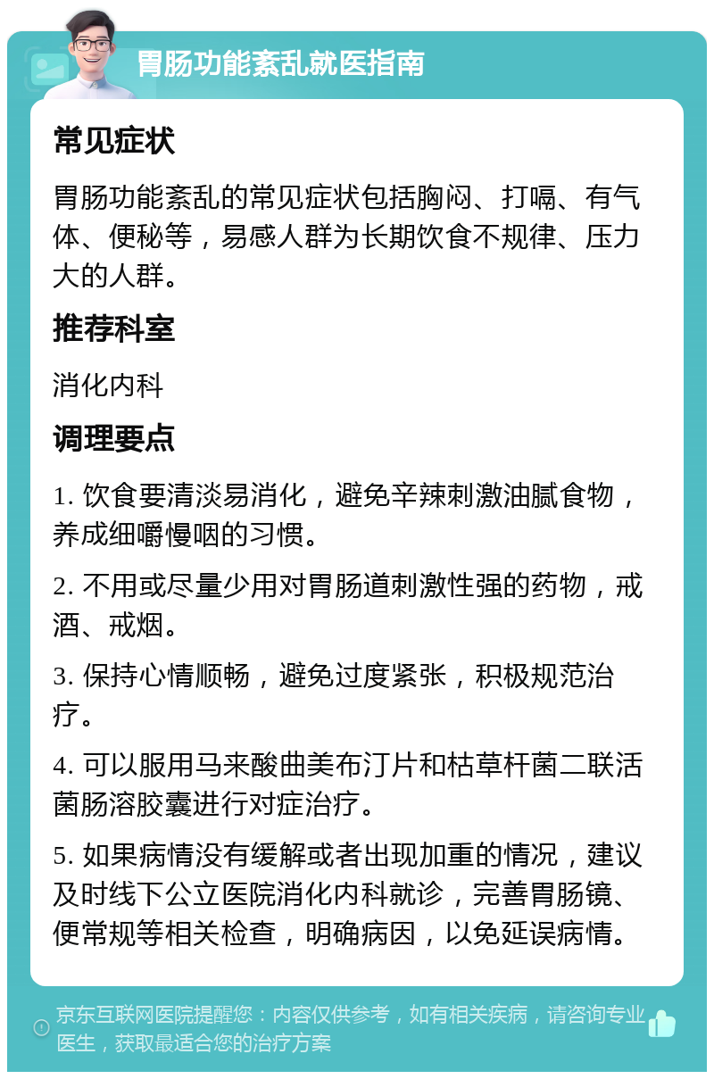 胃肠功能紊乱就医指南 常见症状 胃肠功能紊乱的常见症状包括胸闷、打嗝、有气体、便秘等，易感人群为长期饮食不规律、压力大的人群。 推荐科室 消化内科 调理要点 1. 饮食要清淡易消化，避免辛辣刺激油腻食物，养成细嚼慢咽的习惯。 2. 不用或尽量少用对胃肠道刺激性强的药物，戒酒、戒烟。 3. 保持心情顺畅，避免过度紧张，积极规范治疗。 4. 可以服用马来酸曲美布汀片和枯草杆菌二联活菌肠溶胶囊进行对症治疗。 5. 如果病情没有缓解或者出现加重的情况，建议及时线下公立医院消化内科就诊，完善胃肠镜、便常规等相关检查，明确病因，以免延误病情。